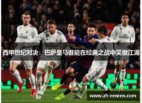 西甲世纪对决：巴萨皇马谁能在经典之战中笑傲江湖